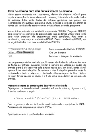 Página 21-25
Texto de entrada para dois ou três valores de entrada
Nesta seção criaremos um subdiretório, dentro do diretório HOME para
arquivar exemplos de textos de entrada para um, dois e três valores de dados
de entrada. Estes serão textos de entrada genéricos que podem ser
incorporados em qualquer programa futuro, tomando o cuidado de alterar os
nomes das variáveis de acordo com as necessidades de cada programa.
Vamos iniciar criando um subdiretório chamado PTRICKS (Programa TRICKS)
para arquivar os exemplos de programação que podemos utilizar mais tarde
para criar exercícios de programação mais complexos. Para criar o
subdiretório, mova-se para o diretório HOME. Dentro do diretório HOME, use
as seguintes teclas para criar o subdiretório PTRICKS:
³~~ptricks` Insira o nome do diretório ‘PTRICKS’
„°@)@MEM@@ @)@DIR@@ @CRDIR Crie um diretório
J Recupere a listagem de variáveis
Um programa pode ter mais do que 3 valores de dados de entrada. Ao usar
os textos de entrada queremos limitar o número de valores de dados de
entrada para 5 de cada vez pela simples razão que, em geral, temos visível
apenas 7 dos níveis da pilha. Se usarmos o nível 7 da pilha para dar um título
ao texto de entrada e deixamos o nível 6 da pilha vazia para facilitar a leitura
no visor, temos apenas os níveis 1 e 5 da pilha para definir as variáveis de
entrada.
Programa de texto de entrada para dois valores de entrada
O programa de texto de entrada para dois valores de entrada, digamos a e b,
é similar conforme a seguir:
« “Enter a and b: “ {“ :a: :b: “ {2 0} V } INPUT OBJ→ »
Este programa pode ser facilmente criado alterando o conteúdo de INPTa.
Armazene este programa na variável INPT2.
Aplicação: avaliar a função de duas variáveis
 