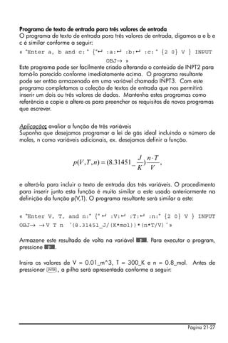 Página 21-27
Programa de texto de entrada para três valores de entrada
O programa de texto de entrada para três valores de entrada, digamos a e b e
c é similar conforme a seguir:
« “Enter a, b and c: “ {“ :a: :b: :c: “ {2 0} V } INPUT
OBJ→ »
Este programa pode ser facilmente criado alterando o conteúdo de INPT2 para
torná-lo parecido conforme imediatamente acima. O programa resultante
pode ser então armazenado em uma variável chamada INPT3. Com este
programa completamos a coleção de textos de entrada que nos permitirá
inserir um dois ou três valores de dados. Mantenha estes programas como
referência e copie e altere-os para preencher os requisitos de novos programas
que escrever.
Aplicação: avaliar a função de três variáveis
Suponha que desejamos programar a lei de gás ideal incluindo o número de
moles, n como variáveis adicionais, ex. desejamos definir a função.
e alterá-la para incluir o texto de entrada das três variáveis. O procedimento
para inserir junto esta função é muito similar a este usado anteriormente na
definição da função p(V,T). O programa resultante será similar a este:
« “Enter V, T, and n:“ {“ :V: :T: :n:“ {2 0} V } INPUT
OBJ→ → V T n ‘(8.31451_J/(K*mol))*(n*T/V) ‘ »
Armazene este resultado de volta na variável @@@p@@@. Para executar o program,
pressione @@@p@@@.
Insira os valores de V = 0.01_m^3, T = 300_K e n = 0.8_mol. Antes de
pressionar `, a pilha será apresentada conforme a seguir:
,)_31451.8(),,(
V
Tn
K
J
nTVp
⋅
=
 