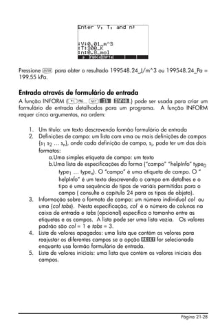 Página 21-28
Pressione ` para obter o resultado 199548.24_J/m^3 ou 199548.24_Pa =
199.55 kPa.
Entrada através de formulário de entrada
A função INFORM („°L@)@@IN@@ @INFOR@.) pode ser usada para criar um
formulário de entrada detalhados para um programa. A função INFORM
requer cinco argumentos, na ordem:
1. Um título: um texto descrevendo formão formulário de entrada
2. Definições de campo: um lista com uma ou mais definições de campos
{s1 s2 … sn}, onde cada definição de campo, si, pode ter um dos dois
formatos:
a.Uma simples etiqueta de campo: um texto
b.Uma lista de especificações da forma {“campo” “helpInfo” type0
type1 … typen). O “campo” é uma etiqueta de campo. O “
helpInfo” é um texto descrevendo o campo em detalhes e o
tipo é uma sequência de tipos de variáis permitidas para o
campo ( consulte o capítulo 24 para os tipos de objeto).
3. Informação sobre o formato de campo: um número individual col ou
uma {col tabs}. Nesta especificação, col é o número de colunas na
caixa de entrada e tabs (opcional) especifica o tamanho entre as
etiquetas e os campos. A lista pode ser uma lista vazia. Os valores
padrão são col = 1 e tabs = 3.
4. Lista de valores apagados: uma lista que contém os valores para
reajustar os diferentes campos se a opção @RESET for selecionada
enquanto usa formão formulário de entrada.
5. Lista de valores iniciais: uma lista que contém os valores iniciais dos
campos.
 