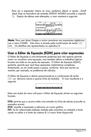 Página 2-11
Para ver a expressão inteira no visor, podemos alterar a opção _Small
Stack Disp no formulário de entrada DISPLAY MODES (consulte o capítulo
1). Depois de efetuar esta alteração, o visor mostrará o seguinte:
Usar o Editor de Equação (EQW) para criar expressões
O Editor de Equação é uma ferramenta poderosa que não apenas permite
inserir ou visualizar uma equação, mas também alterar e trabalhar/aplicar
funções em toda ou em parte da equação. O Editor de Equação (EQW),
portanto, permite que você faça operações matemáticas complexas,
diretamente, ou em modo passo a passo, conforme faria por escrito ao
resolver, por exemplo, os problemas de cálculos.
O Editor de Equação é aberto pressionando-se a combinação de teclas
‚O (terceira coluna e quarta linha do teclado). O visor resultante é o
seguinte.
Estas seis teclas do menu soft para o Editor de Equação ativam as seguintes
funções:
@EDIT: permite que o usuário edite uma entrada na linha de edição (consulte os
exemplos acima)
@CURS: ressalta a expressão e adiciona um cursor gráfico
@BIG: Se for selecionada (seleção exibida pelo caractere no símbolo) a fonte
usada no editor é a fonte do sistema 8 ( a maior fonte disponível)
Nota: Para usar letras Gregas e outros caracteres nas expressões algébricas
use o menu CHARS. Este menu é ativado pela combinação de teclas …
±. Os detalhes são apresentados no apêndice D.
 