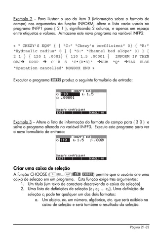 Página 21-32
Exemplo 2 – Para ilustrar o uso do item 3 (informação sobre o formato de
campo) nos argumentos da função INFORM, altere a lista vazia usada no
programa INFP1 para { 2 1 }, significando 2 colunas, e apenas um espaço
entre etiquetas e valores. Armazene este novo programa na variável INFP2:
« “ CHEZY’S EQN” { { “C:” “Chezy’s coefficient” 0} { “R:”
“Hydraulic radius” 0 } { “S:” “Channel bed slope” 0} } {
2 1 } { 120 1 .0001} { 110 1.5 .00001 } INFORM IF THEN
OBJ DROP C R S ‘C*(R*S)’ NUM “Q” TAG ELSE
“Operation cancelled” MSGBOX END »
Executar o programa @INFP2 produz o seguinte formulário de entrada:
Exemplo 3 – Altere a lista de informação do formato de campo para { 3 0 } e
salve o programa alterado na variável INFP3. Execute este programa para ver
o novo formulário de entrada:
Criar uma caixa de seleção
A função CHOOSE („°L@)@@IN@@ @CHOOS@) permite que o usuário crie uma
caixa de seleção em um programa. Esta função exige três argumentos:
1. Um título (um texto de caractere descrevendo a caixa de seleção)
2. Uma lista de definições de seleção {c1 c2 … cn}. Uma definição de
seleção ci pode ter qualquer um dos dois formatos:
a. Um objeto, ex. um número, algébrico, etc. que será exibido na
caixa de seleção e será também o resultado da seleção.
 