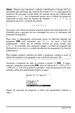 Página 21-38
Armazene o programa de volta na variável p usando „@@@p@@@. A seguir,
execute o programa pressionando @@@p@@@. Insira os valores de V = 0.01_m^3, T
= 300_K e n = 0.8_mol quando for solicitado. Antes de pressionar ` para
entrada a pilha será apresentada confome a seguir:
Depois da execução do programa, a pilha será apresentada conforme a
seguir:
Nota: Observe que colocamos o cálculo e identificamos a função p(V,T,n),
precedida pela reativação das variáveis de entrada V T n, no subprograma [a
seqüência de instruções contida dentro do conjunto interno dos símbolos dos
programas « « » ]. Isto é importante porque sem o símbolo do programa
separando as duas listas de variáveis de entrada(V T N « V T n), o
programa assumirá o comando de entrada
→ V T N V T n
que requer seis valores de entrada enquanto apenas três estão disponíveis. O
resultado seria a geração de uma mensagem de erro e a interrupção da
execução do programa.
Para incluir o subprograma mencionado acima na definição alterada do
programa @@@p@@@, será necessário usar ‚å no início e final do
subprograma. Dado que os símbolos ocorrem em pares, sempre que
‚å for reativado, será necessário apagar o símbolo do programa de
fechamento (») no início e o símbolo de abertura do programa(«) no final do
subprograma.
Para apagar qualquer caractere ao editar o programa, coloque o cursor a
direita do caractere a ser apagado e use a tecla de retrocesso ƒ.
 