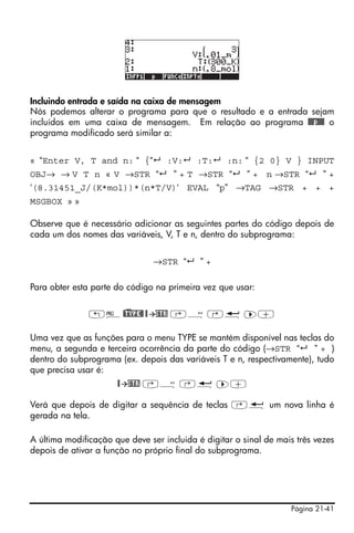 Página 21-41
Incluindo entrada e saída na caixa de mensagem
Nós podemos alterar o programa para que o resultado e a entrada sejam
incluídos em uma caixa de mensagem. Em relação ao programa @@@p@@@ o
programa modificado será similar a:
« “Enter V, T and n: “ {“ :V: :T: :n: “ {2 0} V } INPUT
OBJ→ → V T n « V →STR “ ” + T →STR “ ” + n →STR “ ” +
‘(8.31451_J/(K*mol))*(n*T/V)‘ EVAL “p” →TAG →STR + + +
MSGBOX » »
Observe que é necessário adicionar as seguintes partes do código depois de
cada um dos nomes das variáveis, V, T e n, dentro do subprograma:
→STR “ ” +
Para obter esta parte do código na primeira vez que usar:
„°@)TYPE@ @ STR ‚Õ ‚ë ™+
Uma vez que as funções para o menu TYPE se mantém disponível nas teclas do
menu, a segunda e terceira ocorrência da parte do código (→STR “ ” + )
dentro do subprograma (ex. depois das variáveis T e n, respectivamente), tudo
que precisa usar é:
@ STR ‚Õ ‚ë ™+
Verá que depois de digitar a sequência de teclas ‚ë um nova linha é
gerada na tela.
A última modificação que deve ser incluida é digitar o sinal de mais três vezes
depois de ativar a função no próprio final do subprograma.
 