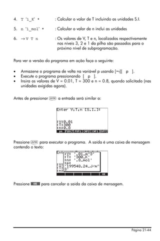 Página 21-44
4. T ‘1_K’ * : Calcular o valor de T incluindo as unidades S.I.
5. n ‘1_mol’ * : Calcular o valor de n inclui as unidades
6. → V T n : Os valores de V, T e n, localizados respectivamente
nos níveis 3, 2 e 1 da pilha são passados para o
próximo nível de subprogramação.
Para ver a versão do programa em ação faça o seguinte:
• Armazene o programa de volta na variável p usando [ ][ p ].
• Execute o programa pressionando [ p ].
• Insira os valores de V = 0.01, T = 300 e n = 0.8, quando solicitado (nas
unidades exigidas agora).
Antes de pressionar ` a entrada será similar a:
Pressione ` para executar o programa. A saída é uma caixa de mensagem
contendo o texto:
Pressione @@@OK@@@ para cancelar a saída da caixa de mensagem.
 