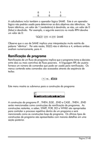 Página 21-48
A calculadora inclui também o operador lógico SAME. Este é um operador
lógico não padrão usado para determinar se dois objetivos são idêncticos. Se
forem idênticos, um valor de 1 (verdadeiro) é devolvido, se não, um valor de 0
(falso) é devolvido. Por exemplo, o seguinte exercício no modo RPN devolve
um valor de 0:
‘SQ(2)’ ` 4 ` SAME
Observe que o uso de SAME implica uma interpretação muito restrita da
palavra "idêntica". Por esta razão, SQ(2) não é idêntica a 4, embora ambos
avaliam numericamente, para 4.
Ramificação de programa
Ramificação de um fluxo de programa implica que o programa toma a decisão
entre dois ou mais caminhos de fluxo possíveis. A linguagem RPL de usuário
fornece um número de comandos que pode ser usado para ramificação. Os
menus contendo estes comandos são acessados através da seqüência de
teclas:
„°@)@BRCH@
Este menu mostra os submenus para a construção do programa
A construção do programa IF…THEN..ELSE…END e CASE…THEN…END
serão mencionadas como construções de ramificação de programas. As
construções restantes, a saber, START, FOR, DO e WHILE são apropriadas
para controlar o processo repetitivo dentro de um programa e será
mencionado como as construções loop de programa. Os últimos tipos de
construções de programa são apresentados com maiores detalhes em uma
seção posterior.
0 1 1
0 0 0
 