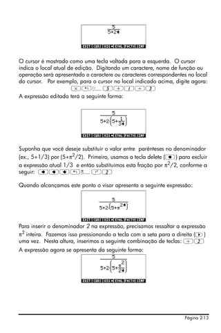 Página 2-13
O cursor é mostrado como uma tecla voltada para a esquerda. O cursor
indica o local atual de edição. Digitando um caractere, nome de função ou
operação será apresentado o caractere ou caracteres correspondentes no local
do cursor. Por exemplo, para o cursor no local indicado acima, digite agora:
*„Ü5+1/3
A expressão editada terá a seguinte forma:
Suponha que você deseje substituir o valor entre parênteses no denominador
(ex., 5+1/3) por (5+π2/2). Primeiro, usamos a tecla delete (ƒ) para excluir
a expressão atual 1/3 e então substituímos esta fração por π2
/2, conforme a
seguir: ƒƒƒ„ìQ2
Quando alcançamos este ponto o visor apresenta a seguinte expressão:
Para inserir o denominador 2 na expressão, precisamos ressaltar a expressão
π2 inteira. Fazemos isso pressionando a tecla com a seta para a direita (™)
uma vez. Nesta altura, inserimos a seguinte combinação de teclas: /2
A expressão agora se apresenta da seguinte forma:
 