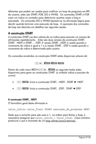 Página 21-56
diferentes que podem ser usados para codificar um loop de programa em RPL
do usuário, estes são START, FOR, DO e WHILE. Os comandos START e FOR
usam um índice ou contador para determinar quantas vezes o loop é
executado. Os comandos DO e WHILE baseiam-se na afirmação lógica para
decidir quando terminar uma execução de loop. A operação dos comandos
de loop são descritas em detalhes nas seguintes seções.
A construção START
A construção START usa dois valores de um índice para executar um número de
afirmações repetidamente. Estes são duas versões da construção START:
START…NEXT e START … STEP. A versão START…NEXT é usada quando o
incremento do índice é igual a 1 e a versão START…STEP é usada quando o
incremento de índice é determinado pelo usuário.
Os comandos envolvidos na construção START estão disponíveis através de:
„°@)@BRCH@ @)START @START
Dentro de cada menu BRCH („°@)@BRCH@) as seguintes teclas estão
disponíveis para gerar as construções START (o símbolo indica a posição do
cursor):
• „ @START: Inicia a construção START…NEXT: START NEXT
• ‚ @START: Inicia a construção START…STEP: START STEP
A construção START…NEXT
O formulário geral desta afirmação é:
valor_início valor_final START execução_do_programa NEXT
Dado que o aumento para este caso é 1, na ordem para fechar o loop, é
necessário assegurar que valor_início < valor_final. Caso contrário
produzirá o que é chamado de um loop infinito (nunca termina).
 