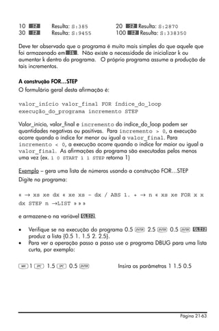 Página 21-63
10 @@@S2@@ Resulta: S:385 20 @@@S2@@ Resulta: S:2870
30 @@@S2@@ Resulta: S:9455 100 @@@S2@@ Resulta: S:338350
Deve ter observado que o programa é muito mais simples do que aquele que
foi armazenado em@@@S1@@. Não existe a necessidade de inicializar k ou
aumentar k dentro do programa. O próprio programa assume a produção de
tais incrementos.
A construção FOR…STEP
O formulário geral desta afirmação é:
valor_início valor_final FOR índice_do_loop
execução_do_programa incremento STEP
Valor_início, valor_final e incremento do índice_do_loop podem ser
quantidades negativas ou positivas. Para incremento > 0, a execução
ocorre quando o índice for menor ou igual a valor_final. Para
incremento < 0, a execução ocorre quando o índice for maior ou igual a
valor_final. As afirmações do programa são executadas pelos menos
uma vez (ex. 1 0 START 1 1 STEP retorna 1)
Exemplo – gera uma lista de números usando a construção FOR…STEP
Digite no programa:
« → xs xe dx « xe xs – dx / ABS 1. + → n « xs xe FOR x x
dx STEP n →LIST » » »
e armazene-o na variável @GLIS2.
• Verifique se na execução do programa 0.5 ` 2.5 ` 0.5 ` @GLIS2
produz a lista {0.5 1. 1.5 2. 2.5}.
• Para ver a operação passo a passo use o programa DBUG para uma lista
curta, por exemplo:
J1 # 1.5 # 0.5 ` Insira os parâmetros 1 1.5 0.5
 