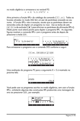 Página 21-70
no modo algébrico e armazene-o na variável P2:
« → X ‘2.5-3*X^2’ »
Ative primeiro a função RPL> do catálogo de comando (‚N). Todas as
funções ativadas no modo ALG têm um par de parênteses anexado ao seu
nome. A função RPL> não é exceção, exceto que os parênteses devem ser
removidos antes de digitar um programa no visor. Use as teclas de seta
(š™) e de exclusão (ƒ) para eliminar os parênteses da afirmação RPL>().
Neste ponto você estará pronto para digitar o programa RPL. As seguintes
figuras mostram o comando RPL> com o programa antes de depois de
pressionar a tecla `.
Para armazenar o programa use o comando STO conforme a seguir:
„îK~p2`
Uma avaliação do programa P2 para o argumento X = 5 é mostrado na
próxima tela:
Você pode usar os programas escritos no modo algébrico, sem usar a função
RPL>, entretanto algumas das construções RPL produzirão uma mensagem de
erro ao pressionar `, por exemplo:
 