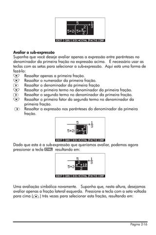 Página 2-16
Avaliar a sub-expressão
Suponha que você deseje avaliar apenas a expressão entre parênteses no
denominador da primeira fração na expressão acima. É necessário usar as
teclas com as setas para selecionar a sub-expressão. Aqui está uma forma de
fazê-lo:
˜ Ressaltar apenas a primeira fração.
˜ Ressaltar o numerador da primeira fração.
™ Ressaltar o denominador da primeira fração
˜ Ressaltar o primeiro termo no denominador da primeira fração.
™ Ressaltar o segundo termo no denominador da primeira fração.
˜ Ressaltar o primeiro fator do segundo termo no denominador da
primeira fração.
™ Ressaltar a expressão nos parênteses do denominador da primeira
fração.
Dado que esta é a sub-expressão que queríamos avaliar, podemos agora
pressionar a tecla @EVAL resultando em:
Uma avaliação simbólica novamente. Suponha que, nesta altura, desejamos
avaliar apenas a fração lateral esquerda. Pressione a tecla com a seta voltada
para cima (—) três vezes para selecionar esta fração, resultando em:
 
