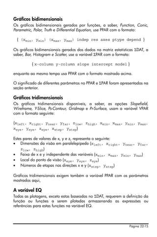 Página 22-15
Gráficos bidimensionais
Os gráficos bidimensionais gerados por funções, a saber, Function, Conic,
Parametric, Polar, Truth e Differential Equation, use PPAR com o formato:
{ (xmin, ymin) (xmax, ymax) indep res axes ptype depend }
Os gráficos bidimensionais gerados dos dados na matriz estatísticas ΣDAT, a
saber, Bar, Histogram e Scatter, use a variável ΣPAR com o formato:
{ x-column y-column slope intercept model }
enquanto ao mesmo tempo usa PPAR com o formato mostrado acima.
O significado de diferentes parâmetros no PPAR e ΣPAR foram apresentados na
seção anterior.
Gráficos tridimensionais
Os gráficos tridimensionais disponíveis, a saber, as opções Slopefield,
Wireframe, Y-Slice, Ps-Contour, Gridmap e Pr-Surface, usam a variável VPAR
com o formato seguinte:
{xleft, xright, ynear, yfar, zlow, zhigh, xmin, xmax, ymin, ymax,
xeye, yeye, zeye, xstep, ystep}
Estes pares de valores de x, y e z, representa o seguinte:
• Dimensões da visão em paralelepípedo (xleft, xright, ynear, yfar,
zlow, zhigh)
• Faixa de x e y independente das variáveis (xmin, xmax, ymin, ymax)
• Local do ponto de visão (xeye, yeye, zeye)
• Números de etapas nas direções x e y (xstep, ystep)
Gráficos tridimensionais exigem também a variável PPAR com os parâmetros
mostrados aqui,
A variável EQ
Todas as plotagens, exceto estas baseadas no ΣDAT, requerem a definição da
função ou funções a serem plotadas armazenando as expressões ou
referências para estas funções na variável EQ.
 