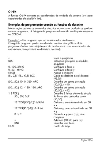 Página 22-24
C PX
A função C PX converte as coordenadas de unidade do usuário (x,y) para
coordenadas de pixel {#n #m}.
Exemplos de programação usando as funções de desenho
Nesta seção usamos os comandos descritos acima para produzir os gráficos
com os programas. A listagem de programa é fornecida no disquete anexado
ou CDROM.
Exemplo 1 – Um programa que usa os comandos de desenho
O seguinte programa produz um desenho no visor dos gráficos. (Este
programa não tem outro objetivo exceto mostrar como usar os comandos da
calculadora para produzir os desenhos no visor).
« Inicie o programa
DEG Selecione grau para as medidas
angulares
0. 100. XRNG Configure a faixa x
0. 50. YRNG Configura a faixa y
ERASE Apaga a imagem
(5., 2.5) (95., 47.5) BOX Caixa de desenho de (5,5) para
(95,95)
(50., 50.) 10. 0. 360. ARC Desenha um centro de círculo
(50,50), r =10.
(50., 50.) 12. –180. 180. ARC Desenha um centro de círculo
(50,50), r =12.
1 8 FOR j Desenha 8 linhas dentro do círculo
(50., 50.) DUP As linhas são centradas como
(50,50)
‘12*COS(45*(j-1))’ NUM Calcule x, outra extreminda em 50
+ x
‘12*SIN(45*(j-1))’ NUM Calcule y, outra extremidade em 50
+ y
R C Converte x y para (x,y), núm.
complexo
+ Adiciona (50,50) para (x,y)
LINE Desenha uma linha
NEXT Final FOR loop
 