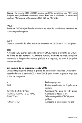 Página 22-34
LCD
Toma um GROB especificado e exibe-o no visor da calculadora iniciando no
canto esquerdo superior.
LCD
Copia o conteúdo da pilha e visor de menu em um GROB de 131 x 64 pixels.
SIZE
A função SIZE, quando aplicada para um GROB, mostra o tamanho de GROBs
na forma de dois números. O primeiro número, mostrado no nível 2 da pilha,
representa a largura dos objetos gráficos e o segundo, no nível 1 da pilha,
mostra sua altura.
Um exemplo de um programa usando GROB
O seguinte programa produz o gráfico da função seno incluindo um quadro –
desenhado com a função BOX – e um GROB para marcar o gráfico. Aqui está
a lista de programa:
« Inicie o programa
RAD Defina as unidades do ângulo para
radiano
131 R B 64 R B PDIM Configure PICT para 131×64 pixels
-6,28 6,28 XRNG –2. 2. YRNG Configure as faixas x e y
FUNCTION Selecione tipo FUNCTION para
gráficos
‘SIN(X)’ STEQ Armazene a função seno no EQ
Nota: Em ambos GOR e GXOR, quanto grob2 for substituido por PICT, estas
funções não produzem nenhuma saída. Para ver o resultado, é necessário
reativar PICT para a pilha usando PICT RCL ou PICTURE.
 