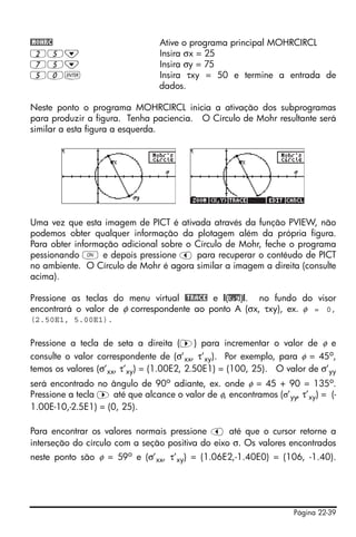 Página 22-39
@MOHRC Ative o programa principal MOHRCIRCL
25˜ Insira σx = 25
75˜ Insira σy = 75
50` Insira τxy = 50 e termine a entrada de
dados.
Neste ponto o programa MOHRCIRCL inicia a ativação dos subprogramas
para produzir a figura. Tenha paciencia. O Círculo de Mohr resultante será
similar a esta figura a esquerda.
Uma vez que esta imagem de PICT é ativada através da função PVIEW, não
podemos obter qualquer informação da plotagem além da própria figura.
Para obter informação adicional sobre o Círculo de Mohr, feche o programa
pessionando $ e depois pressione š para recuperar o contéudo de PICT
no ambiente. O Círculo de Mohr é agora similar a imagem a direita (consulte
acima).
Pressione as teclas do menu virtual @TRACE e @(x,y)@. no fundo do visor
encontrará o valor de φ correspondente ao ponto A (σx, τxy), ex. φ = 0,
(2.50E1, 5.00E1).
Pressione a tecla de seta a direita (™) para incrementar o valor de φ e
consulte o valor correspondente de (σ’xx, τ’xy). Por exemplo, para φ = 45o
,
temos os valores (σ’xx, τ’xy) = (1.00E2, 2.50E1) = (100, 25). O valor de σ’yy
será encontrado no ângulo de 90o adiante, ex. onde φ = 45 + 90 = 135o.
Pressione a tecla ™ até que alcance o valor de φ, encontramos (σ’yy, τ’xy) = (-
1.00E-10,-2.5E1) = (0, 25).
Para encontrar os valores normais pressione š até que o cursor retorne a
interseção do círculo com a seção positiva do eixo σ. Os valores encontrados
neste ponto são φ = 59o
e (σ’xx, τ’xy) = (1.06E2,-1.40E0) = (106, -1.40).
 