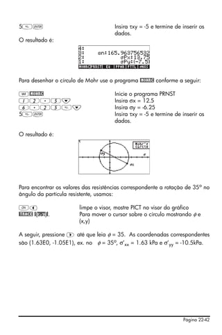Página 22-42
5` Insira τxy = -5 e termine de inserir os
dados.
O resultado é:
Para desenhar o círculo de Mohr use o programa @MOHRC conforme a seguir:
J@MOHRC Inicie o programa PRNST
12.5˜ Insira σx = 12.5
6.25˜ Insira σy = -6.25
5` Insira τxy = -5 e termine de inserir os
dados.
O resultado é:
Para encontrar os valores das resistências correspondente a rotação de 35o
no
ângulo da partícula resistente, usamos:
$š limpe o visor, mostre PICT no visor do gráfico
@TRACE @(x,y)@. Para mover o cursor sobre o círculo mostrando φ e
(x,y)
A seguir, pressione ™ até que leia φ = 35. As coordenadas correspondentes
são (1.63E0, -1.05E1), ex. no φ = 35o, σ’xx = 1.63 kPa e σ’yy = -10.5kPa.
 