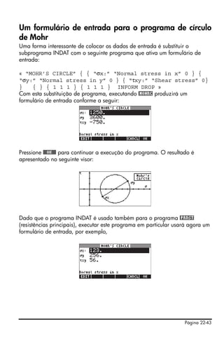 Página 22-43
Um formulário de entrada para o programa de círculo
de Mohr
Uma forma interessante de colocar os dados de entrada é substituir o
subprograma INDAT com o seguinte programa que ativa um formulário de
entrada:
« “MOHR’S CIRCLE” { { “σx:” “Normal stress in x” 0 } {
“σy:” “Normal stress in y” 0 } { “τxy:” “Shear stress” 0}
} { } { 1 1 1 } { 1 1 1 } INFORM DROP »
Com esta substituição de programa, executando @MOHRC produzirá um
formulário de entrada conforme a seguir:
Pressione @@@OK@@@ para continuar a execução do programa. O resultado é
apresentado no seguinte visor:
Dado que o programa INDAT é usado também para o programa @PRNST
(resistências principais), executar este programa em particular usará agora um
formulário de entrada, por exemplo,
 