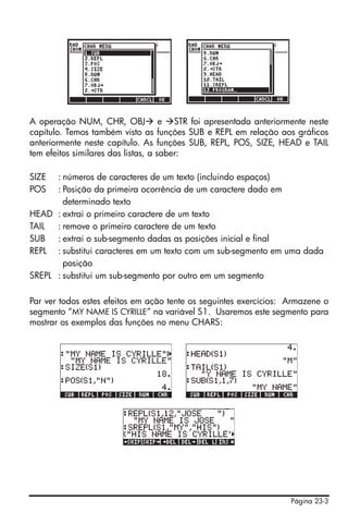 Página 23-3
A operação NUM, CHR, OBJ e STR foi apresentada anteriormente neste
capítulo. Temos também visto as funções SUB e REPL em relação aos gráficos
anteriormente neste capítulo. As funções SUB, REPL, POS, SIZE, HEAD e TAIL
tem efeitos similares das listas, a saber:
SIZE : números de caracteres de um texto (incluindo espaços)
POS : Posição da primeira ocorrência de um caractere dado em
determinado texto
HEAD : extrai o primeiro caractere de um texto
TAIL : remove o primeiro caractere de um texto
SUB : extrai o sub-segmento dadas as posições inicial e final
REPL : substitui caracteres em um texto com um sub-segmento em uma dada
posição
SREPL : substitui um sub-segmento por outro em um segmento
Par ver todos estes efeitos em ação tente os seguintes exercícios: Armazene o
segmento “MY NAME IS CYRILLE” na variável S1. Usaremos este segmento para
mostrar os exemplos das funções no menu CHARS:
 