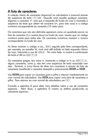 Página 23-4
A lista de caracteres
A coleção inteira de caracteres disponível na calculadora é acessível através
da seqüência de tecla ‚±. Quando você ressalta qualquer caractere,
digamos o caractere , verá que a esquerda do fundo do visor é mostrada a
seqüência da tecla que obtém tal caractere ( . para este caso) e o código
numérico correspondente ao caractere (10 neste caso).
Os caracteres que não são definidos aparecem como um quadrado escuro na
lista de caractere ( ) e mostra (None) no fundo do visor, mesmo que um código
numérico exista para todos eles. Os caracteres numéricos mostram o número
correspondente no fundo do visor.
As letras mostram o código α (ex., ~) seguido pela letra correspondente,
por exemplo, ao ressaltar M, você verá αM exibido no lado esquerdo inferior
do visor, indicando o uso de ~m. Por outro lado, m mostra a combinação
de tecla α M ou ~„m.
Os caracteres gregos, tais como σ, mostrarão o código α S ou ~‚s.
alguns caracteres, como ρ, não tem uma seqüência de tecla associada com
elas. Portanto, a única forma de obter tais caracteres é através da lista de
caracteres ressaltando o caractere desejado e pressionando @ECHO1@ ou @ECHO@.
Use @ECHO1@ para copiar um caractere para a pilha e retornar imediatamente ao
visor normal da calculadora. Use @ECHO@ para copiar uma série de caracteres a
pilha. Para retornar ao visor normal da calculadora use $.
Consulte o apêndice D para obter mais detalhes sobre o uso de caracteres
especiais. Além disso, o apêndice G mostra os atalhos produzindo os
caracteres especiais.
 