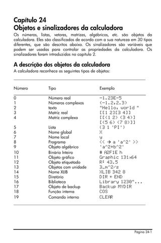 Página 24-1
Capítulo 24
Objetos e sinalizadores da calculadora
Os números, listas, vetores, matrizes, algébricos, etc. são objetos da
calculadora. Eles são classificados de acordo com a sua natureza em 30 tipos
diferentes, que são descritos abaixo. Os sinalizadores são variáveis que
podem ser usadas para controlar as propriedades da calculadora. Os
sinalizadores foram introduzidos no capítulo 2.
A descrição dos objetos da calculadora
A calculadora reconhece os seguintes tipos de objetos:
______________________________________________________
Número Tipo Exemplo
_________________________________________________________________
0 Número real -1.23E-5
1 Números complexos (-1.2,2.3)
2 texto "Hello, world "
3 Matriz real [[1 2][3 4]]
4 Matriz complexa [[(1 2) (3 4)]
[(5 6) (7 8)]]
5 Lista {3 1 'PI'}
6 Nome global X
7 Nome local y
8 Programa << a 'a^2' >>
9 Objeto algébrico 'a^2+b^2'
10 Binário Inteiro # 2F1E h
11 Objeto gráfico Graphic 131×64
12 Objeto etiquetado R: 43.5
13 Objetos com unidade 3_m^2/s
14 Nome XLIB XLIB 342 8
15 Diretório DIR É END
16 Biblioteca Library 1230"...
17 Objeto de backup Backup MYDIR
18 Função interna COS
19 Comando interno CLE R
______________________________________________________
 