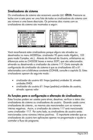 Página 24-3
Sinalizadores de sistema
Os sinalizadores de sistema são acessíveis usando H @)FLAGS!. Pressione as
teclas com a seta para ver uma lista de todos os sinalizadores do sistema com
seu número e uma breve descrição. Os primeiros dois visores com os
sinalizadores do sistema são mostrados a seguir:
Você reconhecerá estes sinalizadores porque alguns são ativados ou
desativados no menu MODES(ex. sinalizador 95 para modo Algebric, 103
para modo Complex, etc.). Através do Manual do Usuário, enfatizamos as
diferenças entre as CHOOSE boxes e menus SOFT, que são selecionados
ativando ou desativando o sinalizador do sistema 117. Outro exemplo de
configuração do sinalizador do sistema é que os sinalizadores 60 e 61
relacionados com a biblioteca constante (CONLIB, consulte o capítulo 3). Estes
sinalizadores operam do seguinte modo:
• sinalizador do usuário 60: limpo (padrão):unidades SI, ativado:
unidades ENGL
• sinalizador do usuário 61: limpo (padrão):unidades do usuário,
ativado: apenas valor
As funções para a configuração e alteração de sinalizadores
Estas funções podem ser usadas para ativar, desativar, verificar o status dos
sinalizadores do sistema ou sinalizadores do usuário. Quando usado como
sinalizadores de sistema , os mesmos são mencionadas com os números
inteiros negativos. Assim, o sinalizador do sistema 117 será mencionado
como sinalizador -117. Por outro lado, os sinalizadores de usuário serão
mencionados como números inteiros positivos. É importante entender que os
sinalizadores do usuário tem aplicações apenas na programação e ajudar a
controlar o fluxo do programa.
 
