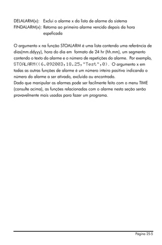 Página 25-5
DELALARM(x): Exclui o alarme x da lista de alarme do sistema
FINDALARM(x): Retorna ao primeiro alarme vencido depois da hora
espeficada
O argumento x na função STOALARM é uma lista contendo uma referência de
dias(mm.ddyyy), hora do dia em formato de 24 hr (hh.mm), um segmento
contendo o texto do alarme e o número de repetições do alarme. Por exemplo,
STO L RM({6.092003,18.25,"Test",0}. O argumento x em
todas as outras funções de alarme é um número inteiro positivo indicando o
número do alarme a ser ativado, excluído ou encontrado.
Dado que manipular os alarmes pode ser facilmente feito com o menu TIME
(consulte acima), as funções relacionadas com o alarme nesta seção serão
provavelmente mais usadas para fazer um programa.
 