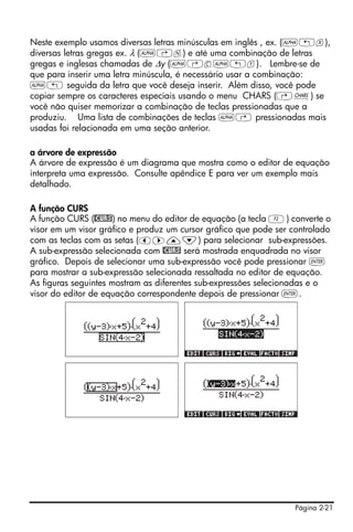 Página 2-21
Neste exemplo usamos diversas letras minúsculas em inglês , ex. (~„x),
diversas letras gregas ex. λ (~‚n) e até uma combinação de letras
gregas e inglesas chamadas de ∆y (~‚c~„y). Lembre-se de
que para inserir uma letra minúscula, é necessário usar a combinação:
~„ seguida da letra que você deseja inserir. Além disso, você pode
copiar sempre os caracteres especiais usando o menu CHARS (…±) se
você não quiser memorizar a combinação de teclas pressionadas que a
produziu. Uma lista de combinações de teclas ~‚ pressionadas mais
usadas foi relacionada em uma seção anterior.
a árvore de expressão
A árvore de expressão é um diagrama que mostra como o editor de equação
interpreta uma expressão. Consulte apêndice E para ver um exemplo mais
detalhado.
A função CURS
A função CURS (@CURS) no menu do editor de equação (a tecla B) converte o
visor em um visor gráfico e produz um cursor gráfico que pode ser controlado
com as teclas com as setas (š™—˜) para selecionar sub-expressões.
A sub-expressão selecionada com @CURS será mostrada enquadrada no visor
gráfico. Depois de selecionar uma sub-expressão você pode pressionar `
para mostrar a sub-expressão selecionada ressaltada no editor de equação.
As figuras seguintes mostram as diferentes sub-expressões selecionadas e o
visor do editor de equação correspondente depois de pressionar `.
 