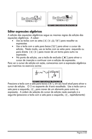 Página 2-22
Editar expressões algébricas
A edição das equações algébricas segue as mesmas regras da edição das
equações algébricas. A saber:
• Use as teclas com as setas (š™—˜) para ressaltar as
expressões
• Use a tecla com a seta para baixo (˜) para ativar o cursor de
edição. Neste modo, use as teclas com as setas para esquerda ou
para direita (š™) para mover de um termo para outro na
expressão.
• No ponto de edição, use a tecla de exclusão (ƒ) para ativar o
cursor de inserção e continuar com a edição da expressão.
Para ver o cursor de edição em ação, comecemos com a expressão algébrica
que inserimos no exercício acima:
Pressione a tecla com a seta para baixo (˜), em seu local atual para ativar o
cursor de edição. O 3 no expoente de θ será ressaltado. Use a tecla com a
seta para a esquerda, š, para mover de um elemento para outro na
expressão. A ordem de seleção do cursor de edição neste exemplo é a
seguinte (pressione a tecla com a seta para a esquerda, š, repetidamente):
 