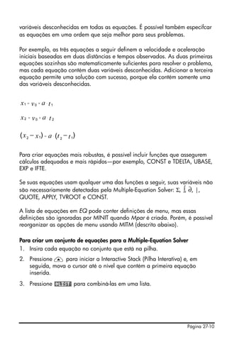 Página 27-10
variáveis desconhecidas em todas as equações. É possível também especifcar
as equações em uma ordem que seja melhor para seus problemas.
Por exemplo, as três equações a seguir definem a velocidade e aceleração
iniciais baseadas em duas distâncias e tempos observados. As duas primeiras
equações sozinhas são matematicamente suficientes para resolver o problema,
mas cada equação contém duas variáveis desconhecidas. Adicionar a terceira
equação permite uma solução com sucesso, porque ela contém somente uma
das variáveis desconhecidas.
Para criar equações mais robustas, é possível incluir funções que assegurem
cálculos adequados e mais rápidos—por exemplo, CONST e TDELTA, UBASE,
EXP e IFTE.
Se suas equações usam qualquer uma das funções a seguir, suas variáveis não
são necessariamente detectadas pela Multiple-Equation Solver: Σ, ∫, ∂, |,
QUOTE, APPLY, TVROOT e CONST.
A lista de equações em EQ pode conter definições de menu, mas essas
definições são ignoradas por MINIT quando Mpar é criada. Porém, é possível
reorganizar as opções de menu usando MITM (descrito abaixo).
Para criar um conjunto de equações para a Multiple-Equation Solver
1. Insira cada equação no conjunto que está na pilha.
2. Pressione — para iniciar a Interactive Stack (Pilha Interativa) e, em
seguida, mova o cursor até o nível que contém a primeira equação
inserida.
3. Pressione para combiná-las em uma lista.
1 0 1ax v t= + ⋅
2 0 2ax v t= + ⋅
12 12
) )( (x ax t t= ⋅− −
 