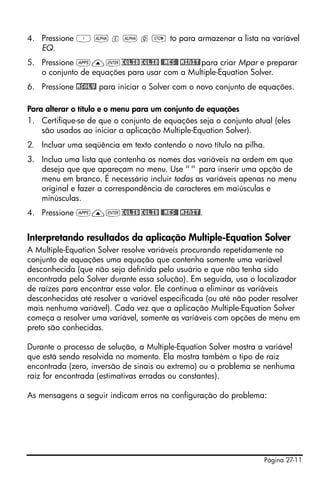 Página 27-11
4. Pressione ³ ~ e ~ q K to para armazenar a lista na variável
EQ.
5. Pressione G—`EQLIBEQLIB $MES# !MINIT!para criar Mpar e preparar
o conjunto de equações para usar com a Multiple-Equation Solver.
6. Pressione !MSOLV! para iniciar o Solver com o novo conjunto de equações.
Para alterar o título e o menu para um conjunto de equações
1. Certifique-se de que o conjunto de equações seja o conjunto atual (eles
são usados ao iniciar a aplicação Multiple-Equation Solver).
2. Incluar uma seqüência em texto contendo o novo título na pilha.
3. Inclua uma lista que contenha os nomes das variáveis na ordem em que
deseja que que apareçam no menu. Use "" para inserir uma opção de
menu em branco. É necessário incluir todas as variáveis apenas no menu
original e fazer a correspondência de caracteres em maiúsculas e
minúsculas.
4. Pressione G—`EQLIBEQLIB $MES# !MINIT!.
Interpretando resultados da aplicação Multiple-Equation Solver
A Multiple-Equation Solver resolve variáveis procurando repetidamente no
conjunto de equações uma equação que contenha somente uma variável
desconhecida (que não seja definida pelo usuário e que não tenha sido
encontrada pelo Solver durante essa solução). Em seguida, usa o localizador
de raízes para encontrar esse valor. Ele continua a eliminar as variáveis
desconhecidas até resolver a variável especificada (ou até não poder resolver
mais nenhuma variável). Cada vez que a aplicação Multiple-Equation Solver
começa a resolver uma variável, somente as variáveis com opções de menu em
preto são conhecidas.
Durante o processo de solução, a Multiple-Equation Solver mostra a variável
que está sendo resolvida no momento. Ela mostra também o tipo de raiz
encontrada (zero, inversão de sinais ou extremo) ou o problema se nenhuma
raiz for encontrada (estimativas erradas ou constantes).
As mensagens a seguir indicam erros na configuração do problema:
 