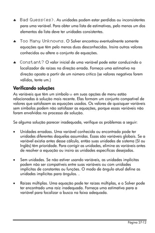 Página 27-12
♣ Bad Guess(es). As unidades podem estar perdidas ou inconsistentes
para uma variável. Para obter uma lista de estimativas, pelo menos um dos
elementos da lista deve ter unidades consistentes.
♣ Too Many Unknowns. O Solver encontrou eventualmente somente
equações que têm pelo menos duas desconhecidas. Insira outros valores
conhecidos ou altere o conjunto de equações.
♣ Constant? O valor inicial de uma variável pode estar conduzindo o
localizador de raízes na direção errada. Forneça uma estimativa na
direção oposta a partir de um número crítico (se valores negativos forem
válidos, tente um.)
Verificando soluções
As variáveis que têm um símbolo š em suas opções de menu estão
relacionadas à solução mais recente. Elas formam um conjunto compatível de
valores que satisfazem as equações