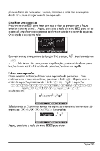 Página 2-25
primeiro termo do numerador. Depois, pressione a tecla com a seta para
direita ™, para navegar através da expressão.
Simplificar uma expressão
Pressione a tecla @BIG para fazer com que o visor se pareça com a figura
anterior (consulte acima). Agora, pressione a tecla de menu @SIMP para ver se
é possível simplificar esta expressão conforme mostrado no editor de equação.
O resultado é a seguinte tela:
Este visor mostra o argumento da função SIN, a saber, , transformada em
. Isto talvez não pareça uma simplificação, porém subtende-se que a
função da raiz cúbica foi substituída pelas funções inversas exp-LN.
Fatorar uma expressão
Neste exercício tentaremos fatorar uma expressão de polinômio. Para
continuar com o exercício anterior, pressione a tecla `. Depois, abra o
editor de equação pressionando a tecla ‚O. Digite a equação:
XQ2™+2*X*~y+~y Q2™-
~‚a Q2™™+~‚b Q2
resultando em:
Selecionemos os 3 primeiros termos na expressão e tentemos fatorar esta sub-
expressão: ‚—˜‚™‚™ Isto produz:
Agora, pressione a tecla do menu @FACTO para obter:
3
θ
3
)(θLN
e
 