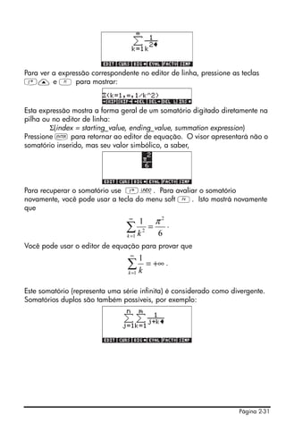 Página 2-31
Para ver a expressão correspondente no editor de linha, pressione as teclas
‚— e A para mostrar:
Esta expressão mostra a forma geral de um somatório digitado diretamente na
pilha ou no editor de linha:
Σ(index = starting_value, ending_value, summation expression)
Pressione ` para retornar ao editor de equação. O visor apresentará não o
somatório inserido, mas seu valor simbólico, a saber,
Para recuperar o somatório use ‚¯. Para avaliar o somatório
novamente, você pode usar a tecla do menu soft D. Isto mostrá novamente
que
.
Você pode usar o editor de equação para provar que
.
Este somatório (representa uma série infinita) é considerado como divergente.
Somatórios duplos são também possíveis, por exemplo:
6
1 2
1
2
π
=∑
∞
=k k
+∞=∑
∞
=1
1
k k
 