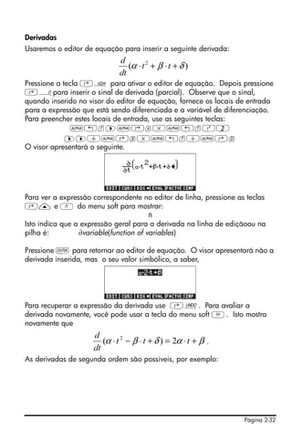 Página 2-32
Derivadas
Usaremos o editor de equação para inserir a seguinte derivada:
Pressione a tecla ‚O para ativar o editor de equação. Depois pressione
‚¿para inserir o sinal de derivada (parcial). Observe que o sinal,
quando inserido no visor do editor de equação, fornece os locais de entrada
para a expressão que está sendo diferenciada e a variável de diferenciação.
Para preencher estes locais de entrada, use as seguintes teclas:
~„t™~‚a*~„tQ2
™™+~‚b*~„t+~‚d
O visor apresentará o seguinte.
Para ver a expressão correspondente no editor de linha, pressione as teclas
‚— e A do menu soft para mostrar:
ñ
Isto indica que a expressão geral para a derivada na linha de ediçãoou na
pilha é: ∂variable(function of variables)
Pressione ` para retornar ao editor de equação. O visor apresentará não a
derivada inserida, mas o seu valor simbólico, a saber,
Para recuperar a expressão da derivada use ‚¯. Para avaliar a
derivada novamente, você pode usar a tecla do menu soft D. Isto mostra
novamente que
.
As derivadas de segunda ordem são possíveis, por exemplo:
)( 2
δβα +⋅+⋅ tt
dt
d
βαδβα +⋅=+⋅−⋅ ttt
dt
d
2)( 2
 