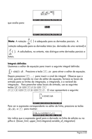 Página 2-33
que avalia para:
Integrais definidas
Usaremos o editor de equação para inserir a seguinte integral definida:
. Pressione a tecla ‚O para ativar o editor de equação.
Depois pressione ‚Á para inserir o sinal da integral. Observe que o
sinal, quando inserido no visor do editor de equação, fornece os locais de
entrada para os limites da integração, o integrando, e a variável da
integração. Para preencher estas locais de entrada, use as seguintes
teclas:0™~‚u™~ „
t*S~„t™~„t. O visor apresentará o seguinte:
Para ver a expressão correspondente no editor de linha, pressione as teclas
—— e A para mostrar:
Isto indica que a expressão geral para a derivada na linha de edição ou na
pilha é: ∫(lower_limit, upper_limit,integrand,variable_of_integration)
Nota: A notação é adequada para as derivadas parciais. A
notação adequada para as derivadas totais (ex. derivadas de uma variável) é
. A calculadora, no entanto, não distingue entre derivadas parciais e
totais.
( )
x∂
∂
( )
dx
d
∫ ⋅⋅
τ
0
)sin( dttt
 