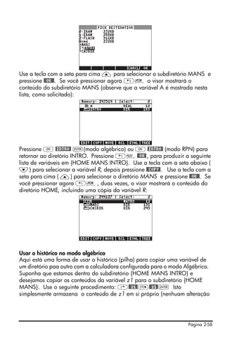 Página 2-58
Use a tecla com a seta para cima — para selecionar o subdiretório MANS e
pressione @@OK@@. Se você pressionar agora „§ o visor mostrará o
conteúdo do subdiretório MANS (observe que a variável A é mostrada nesta
lista, como solicitado):
Pressione $ @INTRO@ `(modo algébrico) ou $ @INTRO@ (modo RPN) para
retornar ao diretório INTRO. Pressione „¡@@OK@, para produzir a seguinte
lista de variáveis em {HOME MANS INTRO}. Use a tecla com a seta abaixo (
˜) para selecionar a variável R, depois pressione @@COPY@. Use a tecla com a
seta para cima ( —) para selecionar o diretório MANS e pressione @@OK@@. Se
você pressionar agora „§, duas vezes, o visor mostrará o conteúdo do
diretório HOME, incluindo uma cópia da variável R:
Usar o histórico no modo algébrico
Aqui está uma forma de usar o histórico (pilha) para copiar uma variável de
um diretório paa outro com a calculadora configurada para o modo Algébrico.
Suponha que estamos dentro do subdiretório {HOME MANS INTRO} e
desejamos copiar os conteúdos da variável z1 para o subdiretório {HOME
MANS}. Use o seguinte procedimento: ‚@@z1@K@@z1@` Isto
simplesmente armazena o conteúdo de z1 em si próprio (nenhuam alteração
 