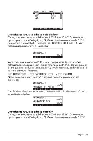 Página 2-63
Usar a função PURGE na pilha no modo algébrico
Começamos novamente no subdiretório {HOME MANS INTRO} contendo
agora apenas as variáveis p1, z1, Q, R e α. Usaremos o comando PURGE
para excluir a variável p1. Pressione I @PURGE@ J@@p1@@ `. O visor
mostrará agora a variável p1 removida:
Você pode usar o camando PURGE para apagar mais de uma variável
colocando seus nomes em uma lista no argumento de PURGE. Por exemplo, se
agora queremos excluir as variáveis R e Q, simultaneamente, podemos tentar o
seguinte exercício. Pressione:
I @PURGE@ „ä³ J@@@R!@@ ™ ‚í ³ J@@@Q!@@
Neste momento, o visor mostrará o seguinte comando pronto para ser
executado:
Para terminar de excluir as variáveis, pressione `. O visor mostrará agora
as variáveis restantes:
Usar a função PURGE na pilha no modo RPN
Começamos novamente no subdiretório {HOME MANS INTRO} contendo
agora apenas as variáveis p1, z1, Q, R e α. Usaremos o comando PURGE
 