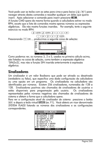 Página 2-65
Você pode usar as teclas com as setas para cima e para baixo (—˜) para
navegar através destes comandos e ressaltar qualquer um deles que queira
inserir. Após selecionar o comando para inserir pressione @@@OK@@@.
A função CMD opera da mesma forma quando a calculadora estiver no modo
RPN, exceto que a lista de comandos mostra apenas números ou expressões
algébricas. Ela não mostra funções inseridas. Por exemplo, tente o seguinte
exercício no modo RPN:
5`2`3/*S
³S5*2`.
Pressionando „®, produzimos a seguinte caixa de seleção:
Como podemos ver, os números 3, 2 e 5, usados no primeiro cálculo acima,
são listados na caixa de seleção, como também a expressão algébrica
‘SIN(5x2)’, mas não a função SIN inserida anteriormente á expressão
algébrica.
Sinalizadores
Um sinalizador é um valor Booleano que pode ser ativado ou desativado
(verdadeiro ou falso), que especifica uma dada configuração da calculadora
ou uma opção em um programa. Os sinalizadores na calculadora são
identificados por números. Existem 256 sinalizadores, numerados de -128 a
128. Sinalizadores positivos são chamados de sinalizadores de usuários e
estão disponíveis para programação pelo usuário. Os sinalizadores
representados pelos números negativos são chamados de sinalizadores de
sistema e afetam a forma que a calculadora opera.
Para ver a configuração atual do sinalizador de sistema pressione o botão
H e depois a tecla virtual @FLAGS! (ex. F1). Você obterá um visor denominado
SYSTEM FLAGS listando os números dos sinalizadores e as configurações
correspondentes.
 