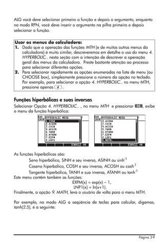 Página 3-9
ALG você deve selecionar primeiro a função e depois o argumento, enquanto
no modo RPN, você deve inserir o argumento na pilha primeiro e depois
selecionar a função.
Funções hiperbólicas e suas inversas
Selecionar Opção 4. HYPERBOLIC.. , no menu MTH e pressionar @@OK@@, exibe
o menu da função hiperbólica:
As funções hiperbólicas são:
Seno hiperbólico, SINH e seu inverso, ASINH ou sinh-1
Coseno hiperbólico, COSH e seu inverso, ACOSH ou cosh-1
Tangente hiperbólica, TANH e sua inversa, ATANH ou tanh-1
Este menu contém também as funções:
EXPM(x) = exp(x) – 1,
LNP1(x) = ln(x+1).
Finalmente, a opção 9. MATH, leva o usuário de volta para o menu MTH.
Por exemplo, no modo ALG a seqüência de teclas para calcular, digamos,
tanh(2.5), é a seguinte:
Usar os menus da calculadora:
1. Dado que a operação das funções MTH (e de muitos outros menus da
calculadora) é muito similar, descreveremos em detalhe o uso do menu 4.
HYPERBOLIC.. nesta seção com a intenção de descrever a operação
geral dos menus da calculadora. Preste bastante atenção ao processo
para selecionar diferentes opções.
2. Para selecionar rapidamente as opções enumeradas na lista de menu (ou
CHOOSE box), simplesmente pressione o número da opção no teclado.
Por exemplo, para selecionar a opção 4. HYPERBOLIC.. no menu MTH,
pressione apenas 4.
 
