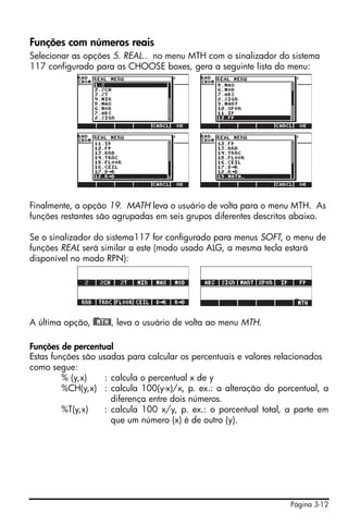 Página 3-12
Funções com números reais
Selecionar as opções 5. REAL.. no menu MTH com o sinalizador do sistema
117 configurado para as CHOOSE boxes, gera a seguinte lista do menu:
Finalmente, a opção 19. MATH leva o usuário de volta para o menu MTH. As
funções restantes são agrupadas em seis grupos diferentes descritos abaixo.
Se o sinalizador do sistema117 for configurado para menus SOFT, o menu de
funções REAL será similar a este (modo usado ALG, a mesma tecla estará
disponível no modo RPN):
A última opção, )@@MTH@, leva o usuário de volta ao menu MTH.
Funções de percentual
Estas funções são usadas para calcular os percentuais e valores relacionados
como segue:
% (y,x) : calcula o percentual x de y
%CH(y,x) : calcula 100(y-x)/x, p. ex.: a alteração do porcentual, a
diferença entre dois números.
%T(y,x) : calcula 100 x/y, p. ex.: o porcentual total, a parte em
que um número (x) é de outro (y).
 