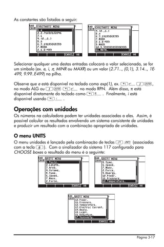 Página 3-17
As constantes são listadas a seguir:
Selecionar qualquer uma destas entradas colocará o valor selecionado, se for
um símbolo (ex. e, i, π, MINR ou MAXR) ou um valor (2.71.., (0,1), 3.14.., 1E-
499, 9.99..E499) na pilha.
Observe que e está disponível no teclado como exp(1), ex. „¸1`,
no modo ALG ou 1` „¸ no modo RPN. Além disso, π está
disponível diretamente do teclado como „ì. Finalmente, i está
disponível usando „¥.
Operações com unidades
Os números na calculadora podem ter unidades associadas a eles. Assim, é
possível calcular os resultados envolvendo um sistema consistente de unidades
e produzir um resultado com a combinação apropriada de unidades.
O menu UNITS
O menu unidades é lançado pela combinação de teclas ‚Û (associadas
com a tecla 6). Com o sinalizador do sistema 117 configurado para
CHOOSE boxes o resultado do menu é o seguinte:
 