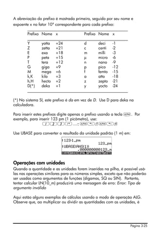 Página 3-25
A abreviação do prefixo é mostrada primeiro, seguido por seu nome e
expoente x no fator 10x
correspondente para cada prefixo:
___________________________________________________
Prefixo Nome x Prefixo Nome x
___________________________________________________
Y yotta +24 d deci -1
Z zetta +21 c centi -2
E exa +18 m milli -3
P peta +15 μ micro -6
T tera +12 n nano -9
G giga +9 p pico -12
M mega +6 f femto -15
k,K kilo +3 a atto -18
h,H hecto +2 z zepto -21
D(*) deka +1 y yocto -24
___________________________________________________
(*) No sistema SI, este prefixo é da em vez de D. Use D para deka na
calculadora.
Para inserir estes prefixos digite apenas o prefixo usando a tecla ~. Por
exemplo, para inserir 123 pm (1 picômetro), use:
123‚Ý~„p~„m
Use UBASE para converter o resultado da unidade padrão (1 m) em:
Operações com unidades
Quando a quantidade e as unidades forem inseridas na pilha, é possível usá-
las nas operações similares para os números simples, exceto que não poderão
ser usadas como argumentos de funções (digamos, SQ ou SIN). Portanto,
tentar calcular LN(10_m) produzirá uma mensagem de erro: Error: Tipo de
argumento inválido
Aqui estão alguns exemplos de cálculos usando o modo de operação ALG.
Observe que, ao multiplicar ou dividir as quantidades com as unidades, é
 