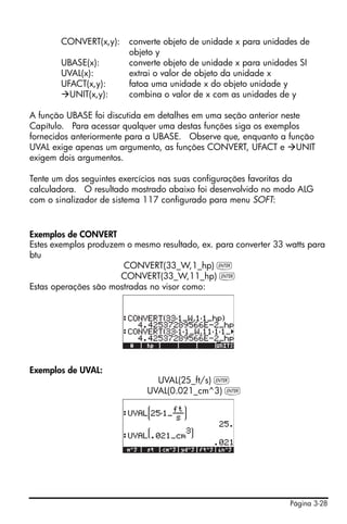 Página 3-28
CONVERT(x,y): converte objeto de unidade x para unidades de
objeto y
UBASE(x): converte objeto de unidade x para unidades SI
UVAL(x): extrai o valor de objeto da unidade x
UFACT(x,y): fatoa uma unidade x do objeto unidade y
UNIT(x,y): combina o valor de x com as unidades de y
A função UBASE foi discutida em detalhes em uma seção anterior neste
Capítulo. Para acessar qualquer uma destas funções siga os exemplos
fornecidos anteriormente para a UBASE. Observe que, enquanto a função
UVAL exige apenas um argumento, as funções CONVERT, UFACT e UNIT
exigem dois argumentos.
Tente um dos seguintes exercícios nas suas configurações favoritas da
calculadora. O resultado mostrado abaixo foi desenvolvido no modo ALG
com o sinalizador de sistema 117 configurado para menu SOFT:
Exemplos de CONVERT
Estes exemplos produzem o mesmo resultado, ex. para converter 33 watts para
btu
CONVERT(33_W,1_hp) `
CONVERT(33_W,11_hp) `
Estas operações são mostradas no visor como:
Exemplos de UVAL:
UVAL(25_ft/s) `
UVAL(0.021_cm^3) `
 