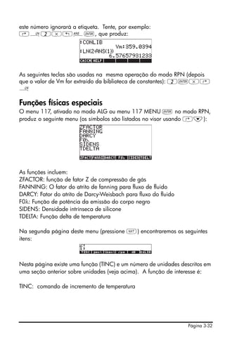 Página 3-32
este número ignorará a etiqueta. Tente, por exemplo:
‚¹2*„î`, que produz:
As seguintes teclas são usadas na mesma operação do modo RPN (depois
que o valor de Vm for extraído da biblioteca de constantes): 2`*‚
¹
Funções físicas especiais
O menu 117, ativado no modo ALG ou menu 117 MENU ` no modo RPN,
produz o seguinte menu (os símbolos são listados no visor usando ‚˜):
As funções incluem:
ZFACTOR: função de fator Z de compressão de gás
FANNING: O fator do atrito de fanning para fluxo de fluido
DARCY: Fator do atrito de Darcy-Weisbach para fluxo do fluido
F0λ: Função de potência da emissão do corpo negro
SIDENS: Densidade intrínseca de silicone
TDELTA: Função delta de temperatura
Na segunda página deste menu (pressione L) encontraremos os seguintes
itens:
Nesta página existe uma função (TINC) e um número de unidades descritos em
uma seção anterior sobre unidades (veja acima). A função de interesse é:
TINC: comando de incremento de temperatura
 