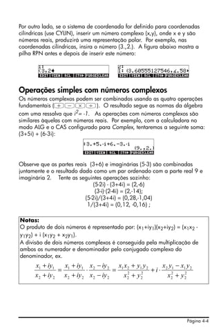 Página 4-4
Por outro lado, se o sistema de coordenada for definido para coordenadas
cilíndricas (use CYLIN), inserir um número complexo (x,y), onde x e y são
números reais, produzirá uma representação polar. Por exemplo, nas
coordenadas cilíndricas, insira o número (3.,2.). A figura abaixo mostra a
pilha RPN antes e depois de inserir este número:
Operações simples com números complexos
Os números complexos podem ser combinados usando as quatro operações
fundamentais (+-*/). O resultado segue as normas da álgebra
com uma ressalva que i2
= -1. As operações com números complexos são
similares àquelas com números reais. Por exemplo, com a calculadora no
modo ALG e o CAS configurado para Complex, tentaremos a seguinte soma:
(3+5i) + (6-3i):
Observe que as partes reais (3+6) e imaginárias (5-3) são combinadas
juntamente e o resultado dado como um par ordenado com a parte real 9 e
imaginária 2. Tente as seguintes operações sozinho:
(5-2i) - (3+4i) = (2,-6)
(3-i)·(2-4i) = (2,-14);
(5-2i)/(3+4i) = (0,28,-1,04)
1/(3+4i) = (0,12, -0,16) ;
Notas:
O produto de dois números é representado por: (x1+iy1)(x2+iy2) = (x1x2 -
y1y2) + i (x1y2 + x2y1).
A divisão de dois números complexos é conseguida pela multiplicação de
ambos os numerador e denominador pelo conjugado complexo do
denominador, ex.
2
2
2
2
2112
2
2
2
2
2121
22
22
22
11
22
11
yx
yxyx
i
yx
yyxx
iyx
iyx
iyx
iyx
iyx
iyx
+
−
⋅+
+
+
=
−
−
⋅
+
+
=
+
+
 