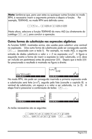 Página 5-6
Outras formas de substituição nas expressões algébricas
As funções SUBST, mostradas acima, são usadas para substituir uma variável
na expressão. Uma outra forma de substituição pode ser conseguida usando
‚¦ (associada com a tecla I). Por exemplo, no modo ALG, a seguinte
entrada de dados substituirá o valor x = 2 na expressão x+x2. A figura a
esquerda mostra a forma de inserir a expresão (o valor substiuido, x=2, deve
ser incluido em parênteses) antes de pressionar `. Depois que a tecla `
for pressionada o resultado é mostrado na figura a direita:
No modo RPN, isto pode ser conseguido inserindo a primeira expressão onde
a substituição será feita (x+x2
), seguido pela lista (consulte o capítulo 8) a
variável de substiuição, um espaço e o valor a ser substiuido, i.e. {x 2}. A
etapa final é pressionar a combinação de teclas: ‚¦.
As teclas necessárias são as seguintes:
³~„x+~„xQ2`
„ä~„x#2` ‚¦`
Nota: Lembre-se que, para usar estas ou quaisquer outras funções no modo
RPN, é necessário inserir o argumento primeiro e depois a função. Por
exemplo, TEXPAND, no modo RPN será definido como:
³„¸+~x+~y`
Nesta altura, selecione a função TEXPAND do menu ALG (ou diretamente do
catálogo ‚N), para concluir a operação.
 