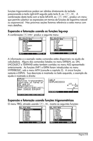 Página 5-8
funções trigonométricas podem ser obtidos diretamente do teclado
pressionando a tecla right-shift seguido pela tecla 8, ex. ‚Ñ. A
combinação desta tecla com a tecla left-shift, ex. ‚ Ð, produz um menu
que permite substituir as expressões em termos de funções de logaritmo natural
ou exponencial. Nas próximas seções faremos referência a estes menus com
mais detalhes.
Expansão e fatoração usando as funções log-exp
A combinação „Ð produz o seguinte menu:
A informação e o exemplo nestes comandos estão disponíveis na ajuda da
calculadora. Alguns dos comandos listados no menu EXP&LN, ex. LIN,
LNCOLLECT e TEXPAND estão também contidos no menu ALG apresentado
anteriormente. As funções LNP1 e EXPM foram introduzidas no menu
HYPERBOLIC, sob o menu MTH (consulte o capítulo 2). A única função
restante é EXPLN. Sua descrição é mostrada no lado esquerdo, o exemplo da
ajuda é mostrado a direita:
Expansão e fatoração usando funções trigonométricas
O menu TRIG, ativado usando ‚Ñ, mostra as seguintes funções:
 
