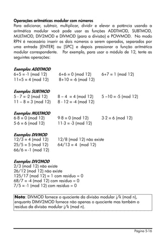 Página 5-16
Operações aritméticas modular com números
Para adicionar, subtrair, multiplicar, dividir e elevar a potência usando a
aritmética modular você pode usar as funções ADDTMOD, SUBTMOD,
MULTMOD, DIV2MOD e DIVMOD (para a divisão) e POWMOD. No modo
RPN é necessário inserir os dois números a serem operados, separados por
uma entrada [ENTER] ou [SPC] e depois pressionar a função aritmética
modular correspondente. Por exemplo, para usar o módulo de 12, tente as
seguintes operações:
Exemplos ADDTMOD
6+5 ≡ -1 (mod 12) 6+6 ≡ 0 (mod 12) 6+7 ≡ 1 (mod 12)
11+5 ≡ 4 (mod 12) 8+10 ≡ -6 (mod 12)
Exemplos SUBTMOD
5 - 7 ≡ -2 (mod 12) 8 – 4 ≡ 4 (mod 12) 5 –10 ≡ -5 (mod 12)
11 – 8 ≡ 3 (mod 12) 8 - 12 ≡ -4 (mod 12)
Exemplos MULTMOD
6⋅8 ≡ 0 (mod 12) 9⋅8 ≡ 0 (mod 12) 3⋅2 ≡ 6 (mod 12)
5⋅6 ≡ 6 (mod 12) 11⋅3 ≡ -3 (mod 12)
Exemplos DIVMOD
12/3 ≡ 4 (mod 12) 12/8 (mod 12) não existe
25/5 ≡ 5 (mod 12) 64/13 ≡ 4 (mod 12)
66/6 ≡ -1 (mod 12)
Exemplos DIV2MOD
2/3 (mod 12) não existe
26/12 (mod 12) não existe
125/17 (mod 12) ≡ 1 com resíduo = 0
68/7 ≡ -4 (mod 12) com resíduo = 0
7/5 ≡ -1 (mod 12) com resíduo = 0
Nota: DIVMOD fornece o quociente da divisão modular j/k (mod n),
enquanto DIMV2MOD fornece não apenas o quociente mas também o
resíduo da divisão modular j/k (mod n).
 