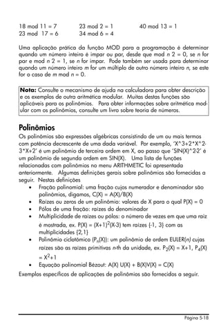 Página 5-18
18 mod 11 = 7 23 mod 2 = 1 40 mod 13 = 1
23 mod 17 = 6 34 mod 6 = 4
Uma aplicação prática da função MOD para a programação é determinar
quando um número inteiro é impar ou par, desde que mod n 2 = 0, se n for
par e mod n 2 = 1, se n for impar. Pode também ser usada para determinar
quando um número inteiro m for um múltiplo de outro número inteiro n, se este
for o caso de m mod n = 0.
Polinômios
Os polinômios são expressões algébricas consistindo de um ou mais termos
com potência decrescente de uma dada variável. Por exemplo, ‘X^3+2*X^2-
3*X+2’ é um polinômio de terceira ordem em X, ao passo que ‘SIN(X)^2-2’ é
um polinômio de segunda ordem em SIN(X). Uma lista de funções
relacionadas com polinômios no menu ARITHMETIC foi apresentada
anteriormente. Algumas definições gerais sobre polinômios são fornecidas a
seguir. Nestas definições
• Fração polinomial: uma fração cujos numerador e denominador são
polinômios, digamos, C(X) = A(X)/B(X)
• Raízes ou zeros de um polinômio: valores de X para o qual P(X) = 0
• Pólos de uma fração: raízes do denominador
• Multiplicidade de raízes ou pólos: o número de vezes em que uma raiz
é mostrada, ex. P(X) = (X+1)2(X-3) tem raízes {-1, 3} com as
multiplicidades {2,1}
• Polinômio ciclotômico (Pn(X)): um polinômio de ordem EULER(n) cujas
raízes são as raízes primitivas n-th da unidade, ex. P2(X) = X+1, P4(X)
= X2
+1
• Equação polinomial Bézout: A(X) U(X) + B(X)V(X) = C(X)
Exemplos específicos de aplicações de polinômios são fornecidos a seguir.
Nota: Consulte o mecanismo de ajuda na calculadora para obter descrição
e os exemplos de outra aritmética modular. Muitas destas funções são
aplicáveis para os polinômios. Para obter informações sobre aritmética mod-
ular com os polinômios, consulte um livro sobre teoria de números.
 