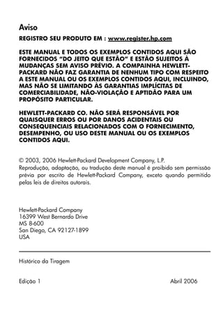 Aviso
REGISTRO SEU PRODUTO EM : www.register.hp.com
ESTE MANUAL E TODOS OS EXEMPLOS CONTIDOS AQUI SÃO
FORNECIDOS “DO JEITO QUE ESTÃO” E ESTÃO SUJEITOS À
MUDANÇAS SEM AVISO PRÉVIO. A COMPAINHA HEWLETT-
PACKARD NÃO FAZ GARANTIA DE NENHUM TIPO COM RESPEITO
A ESTE MANUAL OU OS EXEMPLOS CONTIDOS AQUI, INCLUINDO,
MAS NÃO SE LIMITANDO ÀS GARANTIAS IMPLÍCITAS DE
COMERCIABILIDADE, NÃO-VIOLAÇÃO E APTIDÃO PARA UM
PROPÓSITO PARTICULAR.
HEWLETT-PACKARD CO. NÃO SERÁ RESPONSÁVEL POR
QUAISQUER ERROS OU POR DANOS ACIDENTAIS OU
CONSEQUENCIAIS RELACIONADOS COM O FORNECIMENTO,
DESEMPENHO, OU USO DESTE MANUAL OU OS EXEMPLOS
CONTIDOS AQUI.
© 2003, 2006 Hewlett-Packard Development Company, L.P.
Reprodução, adaptação, ou tradução deste manual é proibido sem permissão
prévia por escrito de Hewlett-Packard Company, exceto quando permitido
pelas leis de direitos autorais.
Hewlett-Packard Company
16399 West Bernardo Drive
MS 8-600
San Diego, CA 92127-1899
USA
Histórico da Tiragem
Edição 1 Abril 2006
 