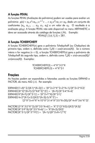 Página 5-24
A função PEVAL
As funções PEVAL (Avaliação do polinômio) podem ser usadas para avaliar um
polinômio p(x) = an⋅xn+an-1⋅x n-1+ …+ a2⋅x2+a1⋅x+ a0, dado um conjunto de
coeficientes [an, an-1, … a2, a1, a0] e um valor de x0. O resultado é a
avaliação p(x0). A função PEVAL não está disponível no menu ARITHMETIC e
deve ser acessada através do catálogo de funções (‚N). Exemplo:
PEVAL([1,5,6,1],5) = 281.
A função TCHEBYCHEFF
A função TCHEBYCHEFF(n) gera o polinômio Tchebycheff (ou Chebyshev) de
primeiro tipo, ordem n, definida como Tn(X) = cos(n⋅arccos(X)). Se o número
inteiro n for negativo (n < 0), a função TCHEBYCHEFF(n) gera o polinômio de
Tchebycheff do segundo tipo, ordem n, definido como Tn(X) = sin(n⋅arccos(X))/
sin(arccos(X)). Exemplos:
TCHEBYCHEFF(3) = 4*X^3-3*X
TCHEBYCHEFF(-3) = 4*X^2-1
Frações
As frações podem ser expandidas e fatoradas usando as funções EXPAND e
FACTOR, do menu ALG (‚×). Por exemplo:
EXPAND(‘(1+X)^3/((X-1)*(X+3))’) = ‘(X^3+3*X^2+3*X+1)/(X^2+2*X-3)’
EXPAND(‘(X^2)*(X+Y)/(2*X-X^2)^2)’) = ‘(X+Y)/(X^2-4*X+4)’
EXPAND(‘X*(X+Y)/(X^2-1)’) = ‘(X^2+Y*X)/(X^2-1)’
EXPAND(‘4+2*(X-1)+3/((X-2)*(X+3))-5/X^2’) =
‘(2*X^5+4*X^4-10*X^3-14*X^2-5*X+30)/(X^4+X^3-6*X^2)’
FACTOR(‘(3*X^3-2*X^2)/(X^2-5*X+6)’) = ‘X^2*(3*X-2)/((X-2)*(X-3))’
FACTOR(‘(X^3-9*X)/(X^2-5*X+6)’ ) = ‘X*(X+3)/(X-2)’
FACTOR(‘(X^2-1)/(X^3*Y-Y)’) = ‘(X+1)/((X^2+X+1)*Y)’
 